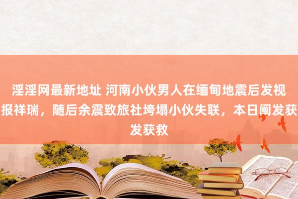 淫淫网最新地址 河南小伙男人在缅甸地震后发视频报祥瑞，随后余震致旅社垮塌小伙失联，本日阐发获救