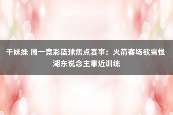 干妹妹 周一竞彩篮球焦点赛事：火箭客场欲雪恨 湖东说念主靠近训练