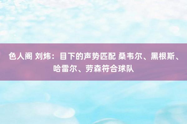 色人阁 刘炜：目下的声势匹配 桑韦尔、黑根斯、哈雷尔、劳森符合球队