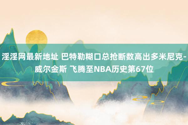淫淫网最新地址 巴特勒糊口总抢断数高出多米尼克-威尔金斯 飞腾至NBA历史第67位