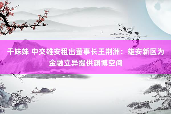 干妹妹 中交雄安租出董事长王荆洲：雄安新区为金融立异提供渊博空间
