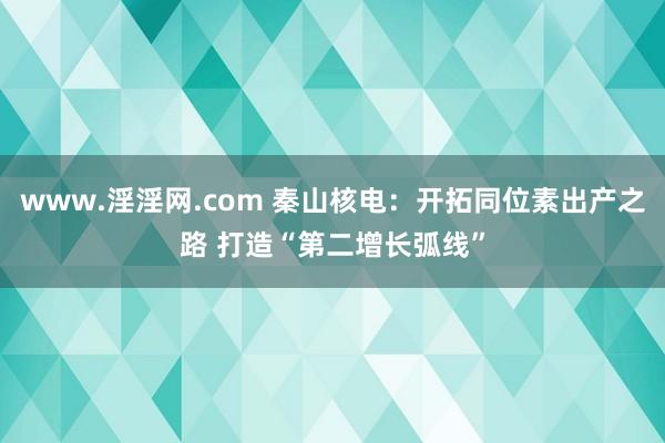 www.淫淫网.com 秦山核电：开拓同位素出产之路 打造“第二增长弧线”