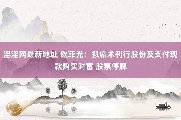 淫淫网最新地址 欧菲光：拟霸术刊行股份及支付现款购买财富 股票停牌