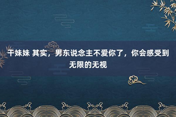 干妹妹 其实，男东说念主不爱你了，你会感受到无限的无视