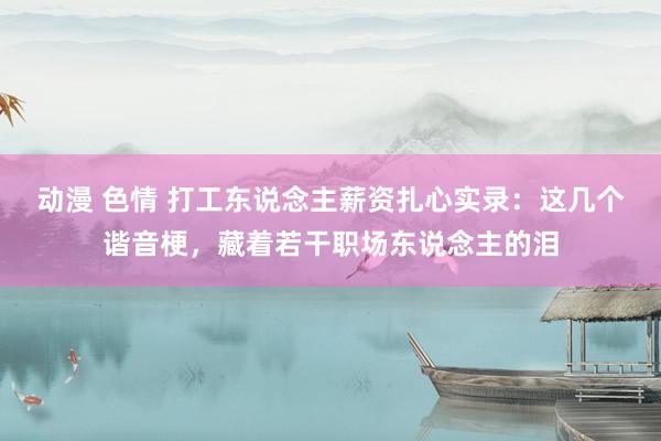 动漫 色情 打工东说念主薪资扎心实录：这几个谐音梗，藏着若干职场东说念主的泪
