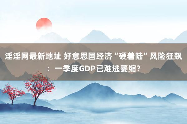 淫淫网最新地址 好意思国经济“硬着陆”风险狂飙：一季度GDP已难逃萎缩？