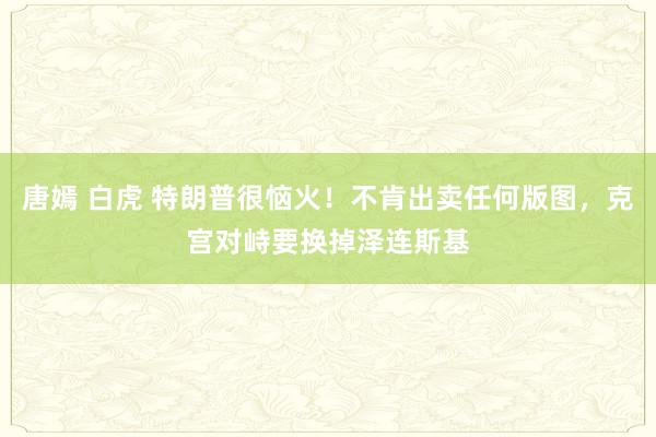 唐嫣 白虎 特朗普很恼火！不肯出卖任何版图，克宫对峙要换掉泽连斯基