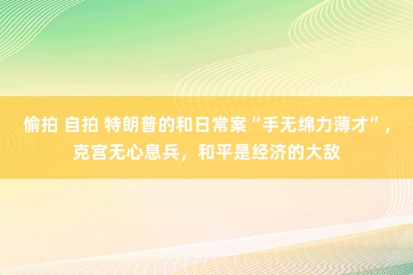 偷拍 自拍 特朗普的和日常案“手无绵力薄才”，克宫无心息兵，和平是经济的大敌