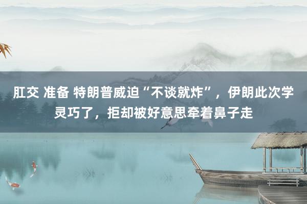 肛交 准备 特朗普威迫“不谈就炸”，伊朗此次学灵巧了，拒却被好意思牵着鼻子走