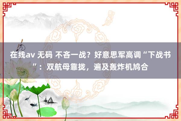 在线av 无码 不吝一战？好意思军高调“下战书”：双航母靠拢，遍及轰炸机鸠合
