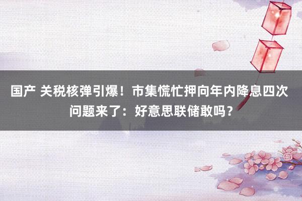 国产 关税核弹引爆！市集慌忙押向年内降息四次 问题来了：好意思联储敢吗？