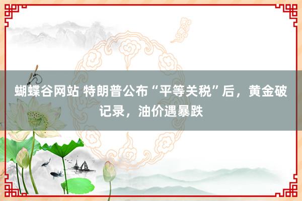 蝴蝶谷网站 特朗普公布“平等关税”后，黄金破记录，油价遇暴跌