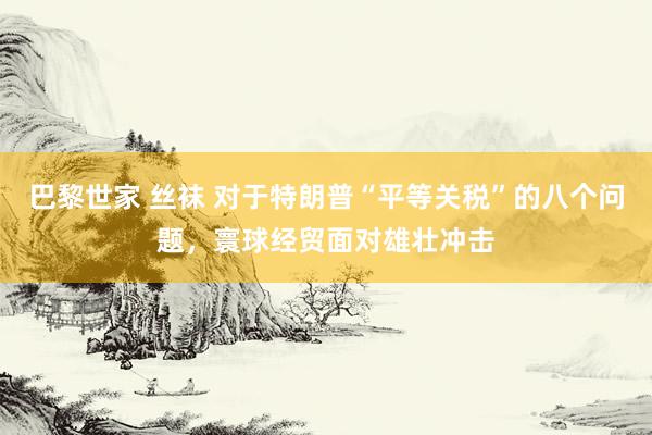 巴黎世家 丝袜 对于特朗普“平等关税”的八个问题，寰球经贸面对雄壮冲击