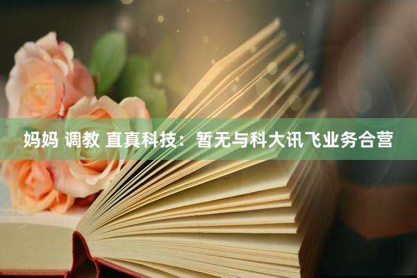 妈妈 调教 直真科技：暂无与科大讯飞业务合营