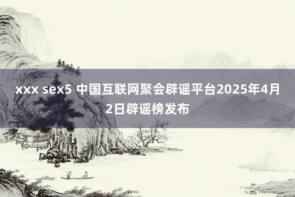 xxx sex5 中国互联网聚会辟谣平台2025年4月2日辟谣榜发布