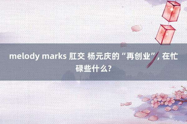 melody marks 肛交 杨元庆的“再创业”， 在忙碌些什么?