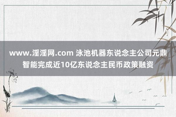 www.淫淫网.com 泳池机器东说念主公司元鼎智能完成近10亿东说念主民币政策融资