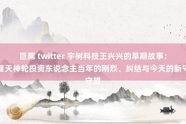 巨屌 twitter 宇树科技王兴兴的早期故事：收复天神轮投资东说念主当年的刚烈、纠结与今天的新守望