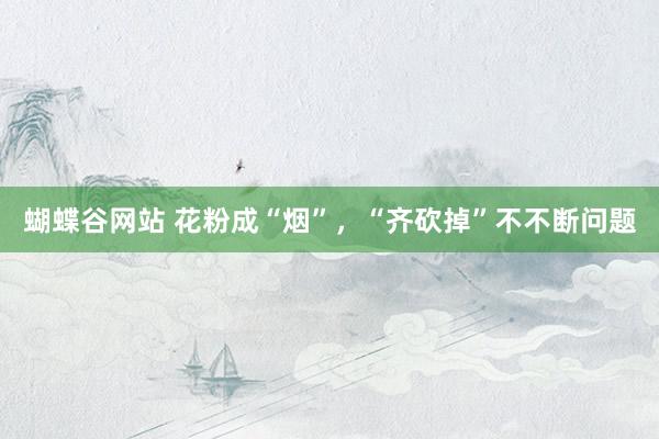 蝴蝶谷网站 花粉成“烟”，“齐砍掉”不不断问题