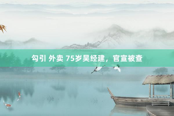 勾引 外卖 75岁吴经建，官宣被查