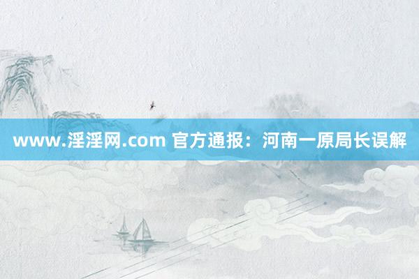 www.淫淫网.com 官方通报：河南一原局长误解