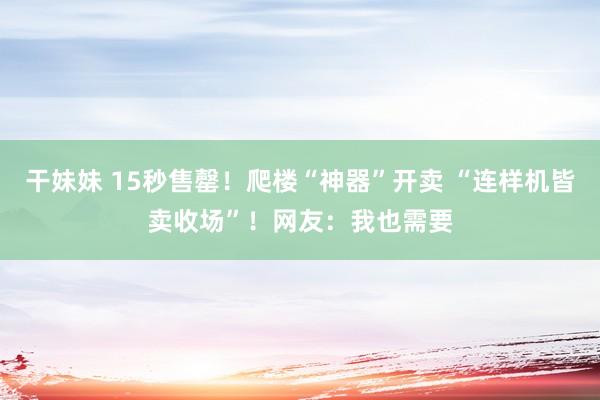 干妹妹 15秒售罄！爬楼“神器”开卖 “连样机皆卖收场”！网友：我也需要