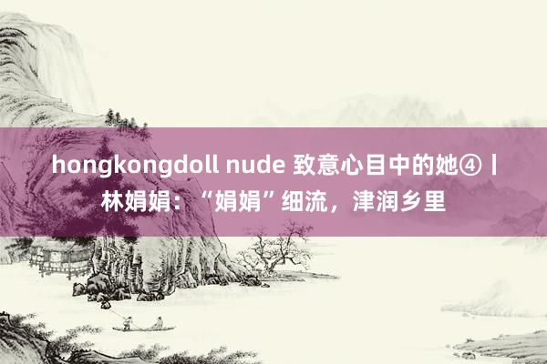 hongkongdoll nude 致意心目中的她④丨林娟娟：“娟娟”细流，津润乡里