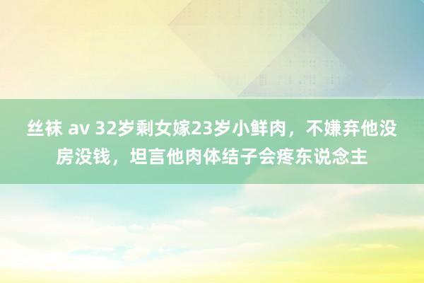 丝袜 av 32岁剩女嫁23岁小鲜肉，不嫌弃他没房没钱，坦言他肉体结子会疼东说念主