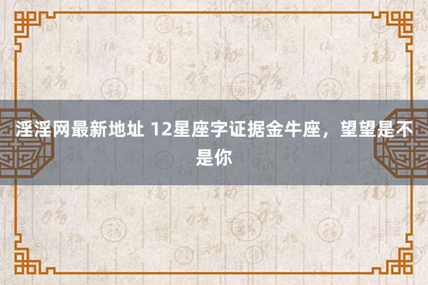 淫淫网最新地址 12星座字证据金牛座，望望是不是你