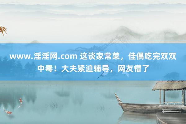 www.淫淫网.com 这谈家常菜，佳偶吃完双双中毒！大夫紧迫辅导，网友懵了