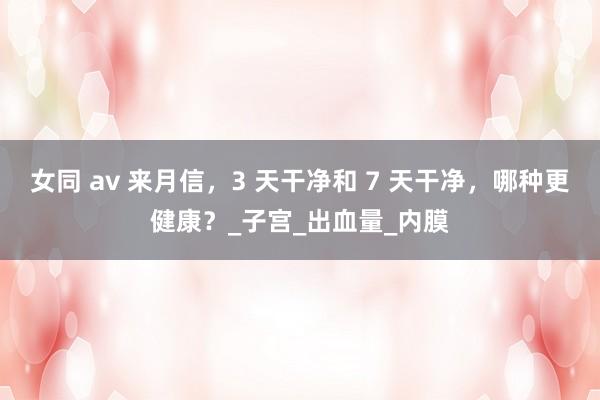 女同 av 来月信，3 天干净和 7 天干净，哪种更健康？_子宫_出血量_内膜