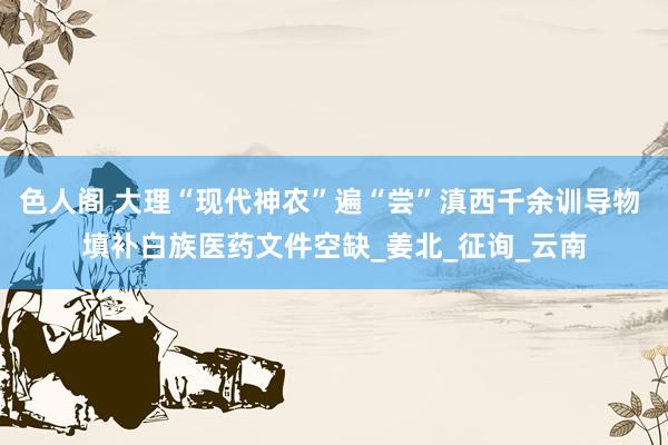 色人阁 大理“现代神农”遍“尝”滇西千余训导物 填补白族医药文件空缺_姜北_征询_云南