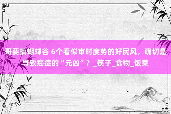 哥要搞蝴蝶谷 6个看似审时度势的好民风，确切是导致癌症的“元凶”？_筷子_食物_饭菜