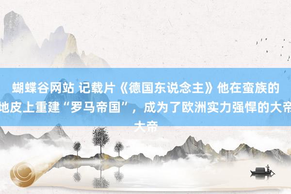 蝴蝶谷网站 记载片《德国东说念主》他在蛮族的地皮上重建“罗马帝国”，成为了欧洲实力强悍的大帝