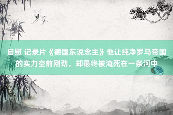 自慰 记录片《德国东说念主》他让纯净罗马帝国的实力空前刚劲，却最终被淹死在一条河中