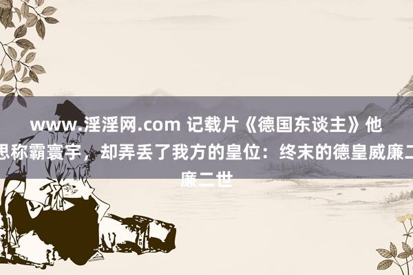 www.淫淫网.com 记载片《德国东谈主》他梦思称霸寰宇，却弄丢了我方的皇位：终末的德皇威廉二世