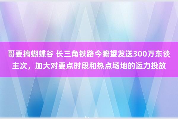 哥要搞蝴蝶谷 长三角铁路今瞻望发送300万东谈主次，加大对要点时段和热点场地的运力投放