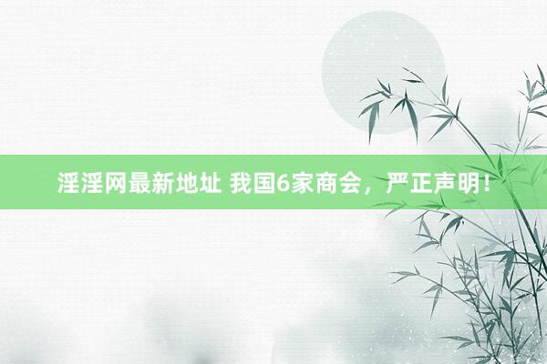 淫淫网最新地址 我国6家商会，严正声明！