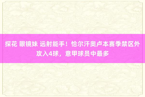 探花 眼镜妹 远射能手！恰尔汗奥卢本赛季禁区外攻入4球，意甲球员中最多