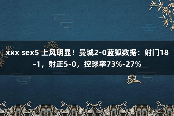 xxx sex5 上风明显！曼城2-0蓝狐数据：射门18-1，射正5-0，控球率73%-27%