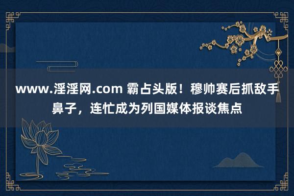 www.淫淫网.com 霸占头版！穆帅赛后抓敌手鼻子，连忙成为列国媒体报谈焦点