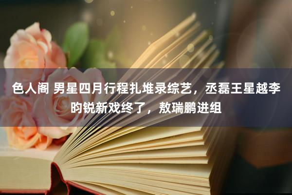 色人阁 男星四月行程扎堆录综艺，丞磊王星越李昀锐新戏终了，敖瑞鹏进组