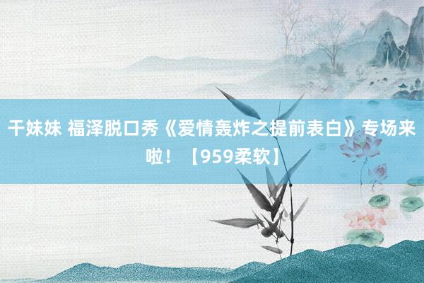 干妹妹 福泽脱口秀《爱情轰炸之提前表白》专场来啦！【959柔软】