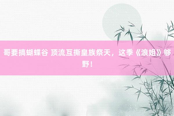 哥要搞蝴蝶谷 顶流互撕皇族祭天，这季《浪姐》够野！