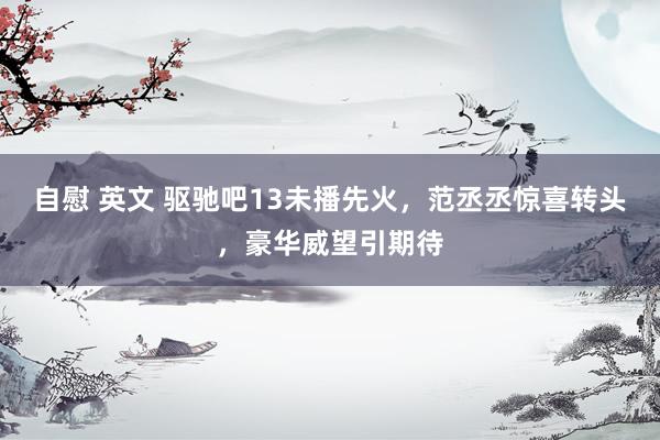 自慰 英文 驱驰吧13未播先火，范丞丞惊喜转头，豪华威望引期待