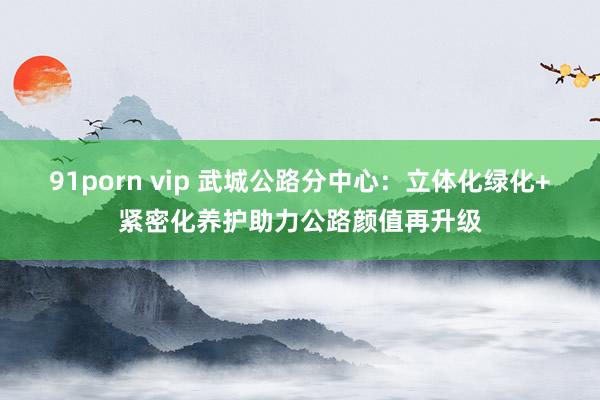 91porn vip 武城公路分中心：立体化绿化+紧密化养护助力公路颜值再升级