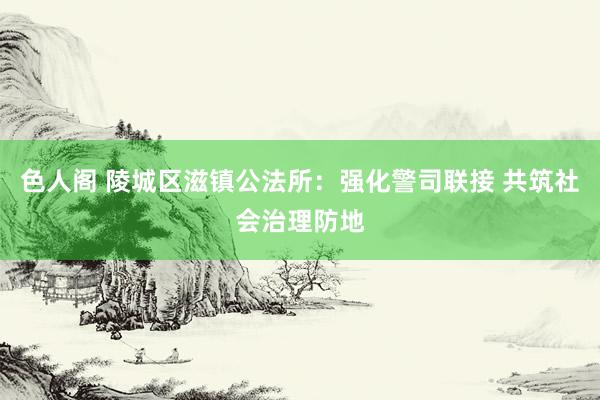 色人阁 陵城区滋镇公法所：强化警司联接 共筑社会治理防地