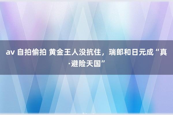 av 自拍偷拍 黄金王人没抗住，瑞郎和日元成“真·避险天国”