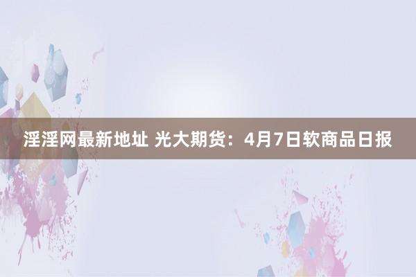 淫淫网最新地址 光大期货：4月7日软商品日报