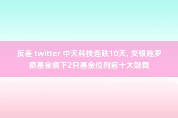 反差 twitter 中天科技连跌10天， 交银施罗德基金旗下2只基金位列前十大鼓舞